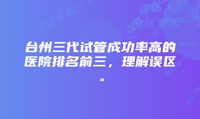 台州三代试管成功率高的医院排名前三，理解误区。