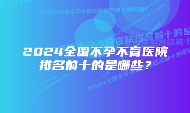 2024全国不孕不育医院排名前十的是哪些？