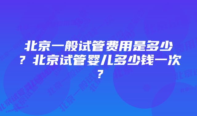 北京一般试管费用是多少？北京试管婴儿多少钱一次？