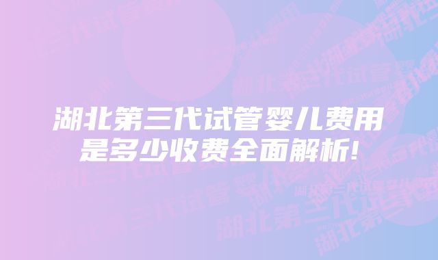 湖北第三代试管婴儿费用是多少收费全面解析!