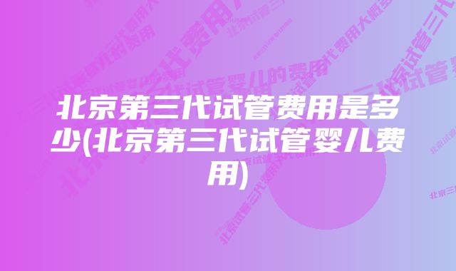 北京第三代试管费用是多少(北京第三代试管婴儿费用)