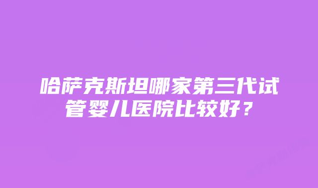 哈萨克斯坦哪家第三代试管婴儿医院比较好？