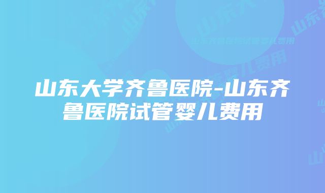 山东大学齐鲁医院-山东齐鲁医院试管婴儿费用