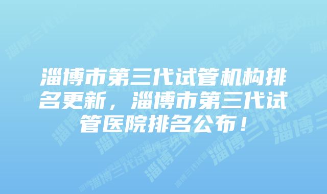 淄博市第三代试管机构排名更新，淄博市第三代试管医院排名公布！