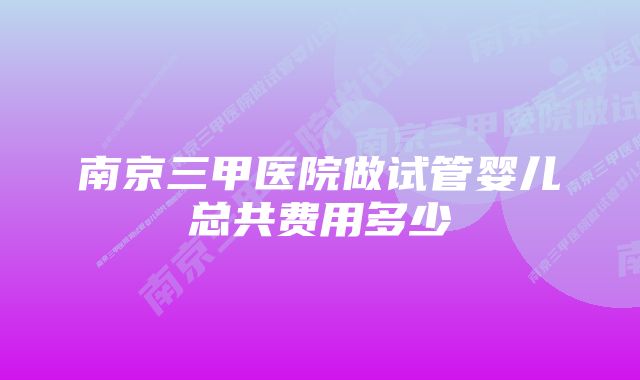 南京三甲医院做试管婴儿总共费用多少