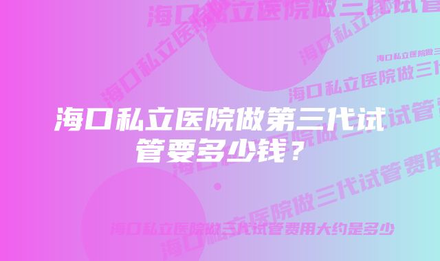 海口私立医院做第三代试管要多少钱？