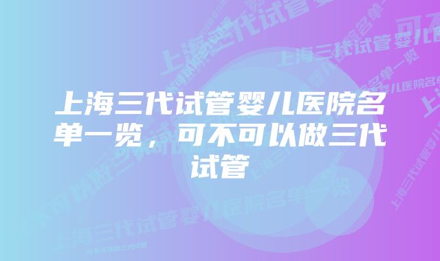 上海三代试管婴儿医院名单一览，可不可以做三代试管