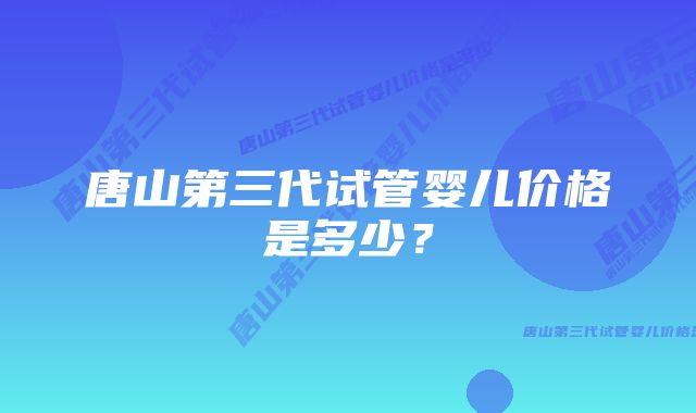 唐山第三代试管婴儿价格是多少？