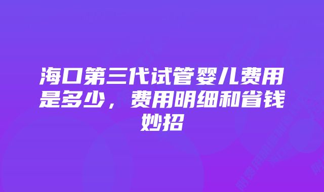 海口第三代试管婴儿费用是多少，费用明细和省钱妙招