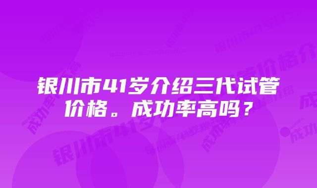 银川市41岁介绍三代试管价格。成功率高吗？