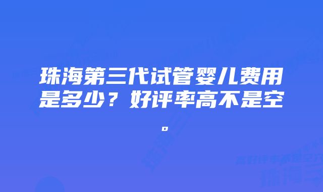 珠海第三代试管婴儿费用是多少？好评率高不是空。