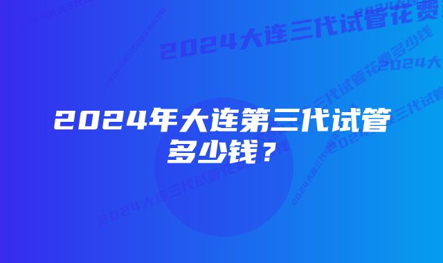 2024年大连第三代试管多少钱？