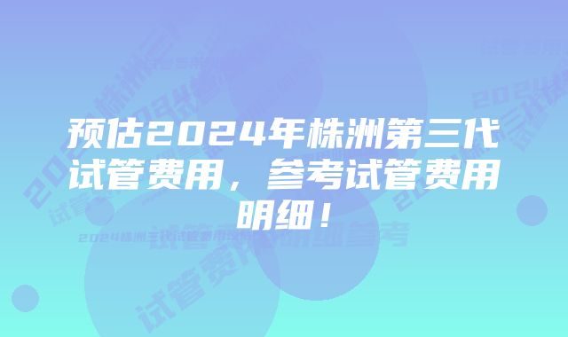 预估2024年株洲第三代试管费用，参考试管费用明细！