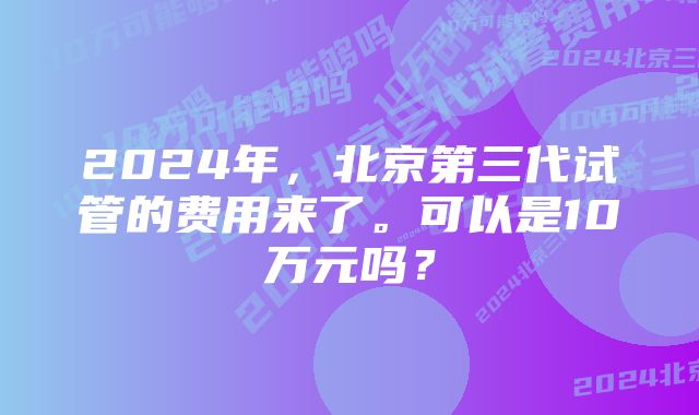 2024年，北京第三代试管的费用来了。可以是10万元吗？