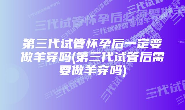 第三代试管怀孕后一定要做羊穿吗(第三代试管后需要做羊穿吗)