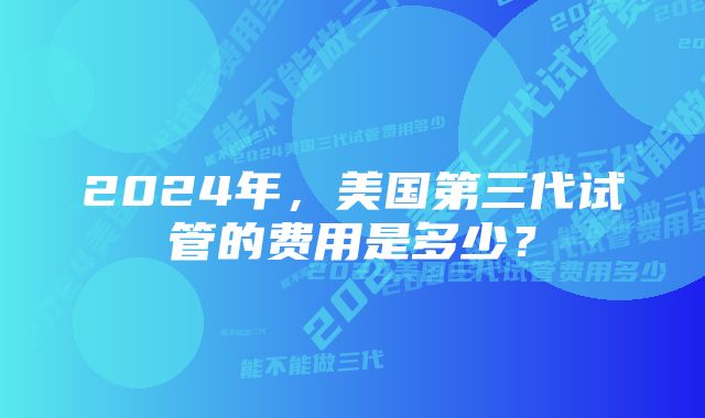 2024年，美国第三代试管的费用是多少？