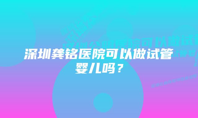 深圳龚铭医院可以做试管婴儿吗？