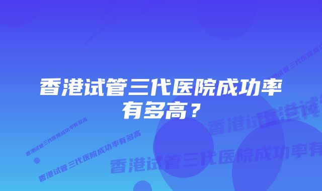 香港试管三代医院成功率有多高？