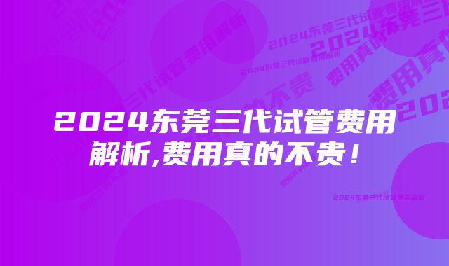 2024东莞三代试管费用解析,费用真的不贵！