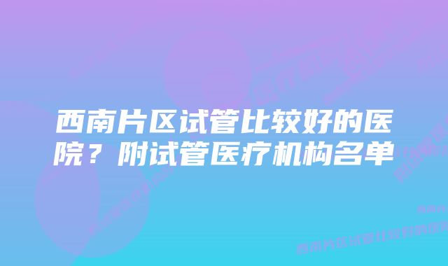 西南片区试管比较好的医院？附试管医疗机构名单