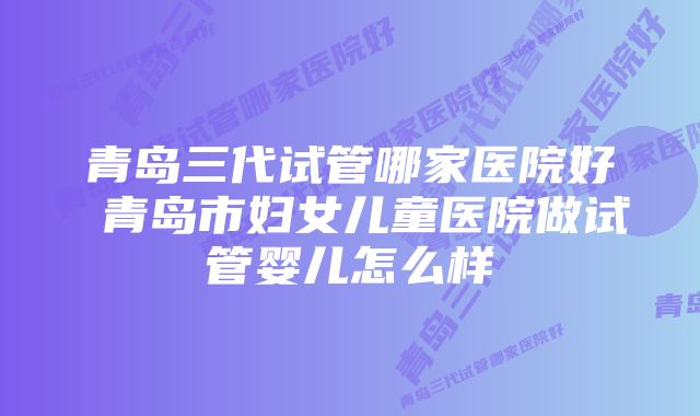 青岛三代试管哪家医院好 青岛市妇女儿童医院做试管婴儿怎么样