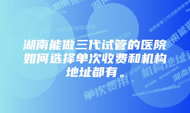 湖南能做三代试管的医院如何选择单次收费和机构地址都有。