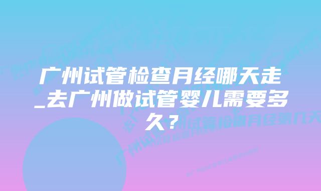 广州试管检查月经哪天走_去广州做试管婴儿需要多久？