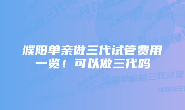 濮阳单亲做三代试管费用一览！可以做三代吗