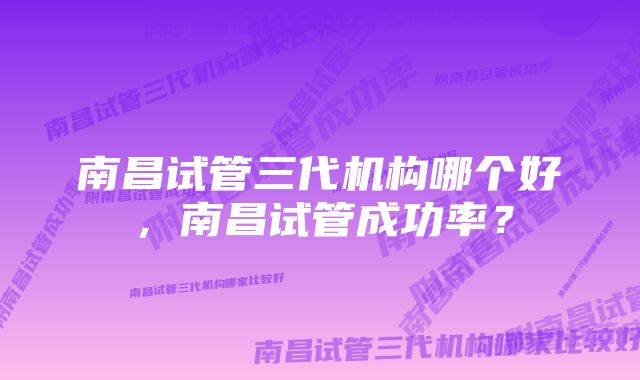 南昌试管三代机构哪个好，南昌试管成功率？