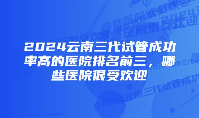 2024云南三代试管成功率高的医院排名前三，哪些医院很受欢迎