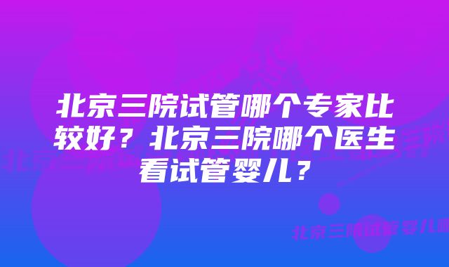 北京三院试管哪个专家比较好？北京三院哪个医生看试管婴儿？