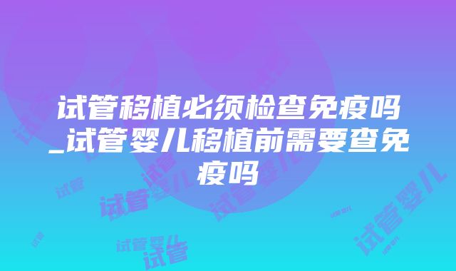 试管移植必须检查免疫吗_试管婴儿移植前需要查免疫吗