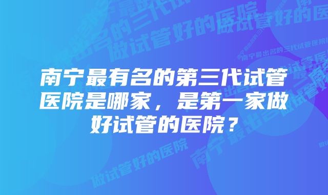 南宁最有名的第三代试管医院是哪家，是第一家做好试管的医院？