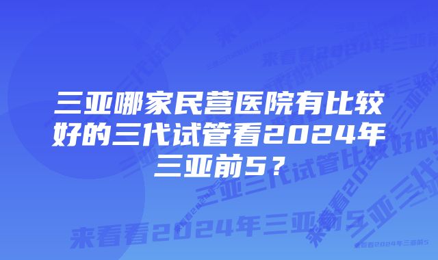 三亚哪家民营医院有比较好的三代试管看2024年三亚前5？