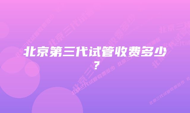 北京第三代试管收费多少？