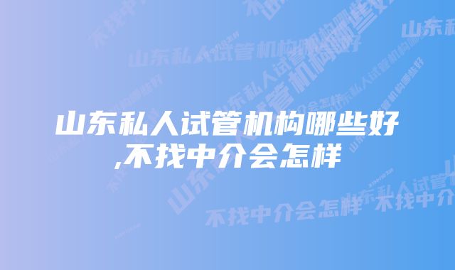 山东私人试管机构哪些好,不找中介会怎样