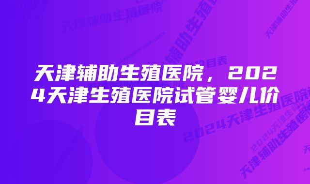 天津辅助生殖医院，2024天津生殖医院试管婴儿价目表