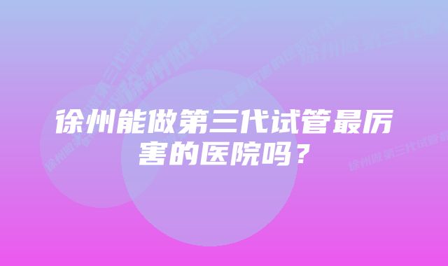 徐州能做第三代试管最厉害的医院吗？