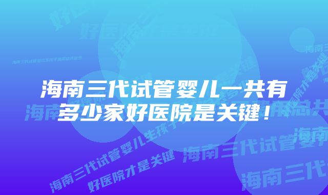 海南三代试管婴儿一共有多少家好医院是关键！