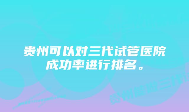 贵州可以对三代试管医院成功率进行排名。