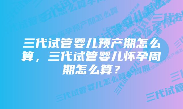 三代试管婴儿预产期怎么算，三代试管婴儿怀孕周期怎么算？