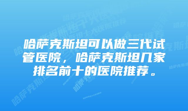 哈萨克斯坦可以做三代试管医院，哈萨克斯坦几家排名前十的医院推荐。