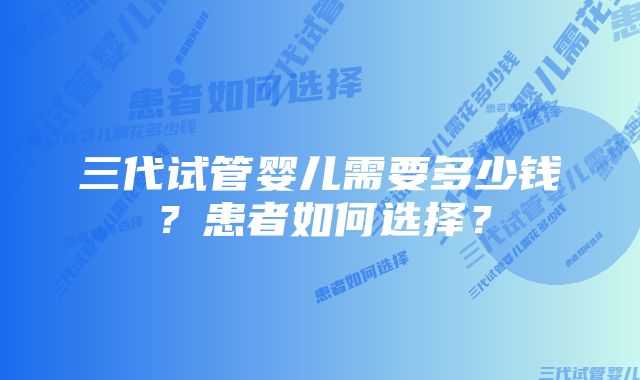 三代试管婴儿需要多少钱？患者如何选择？