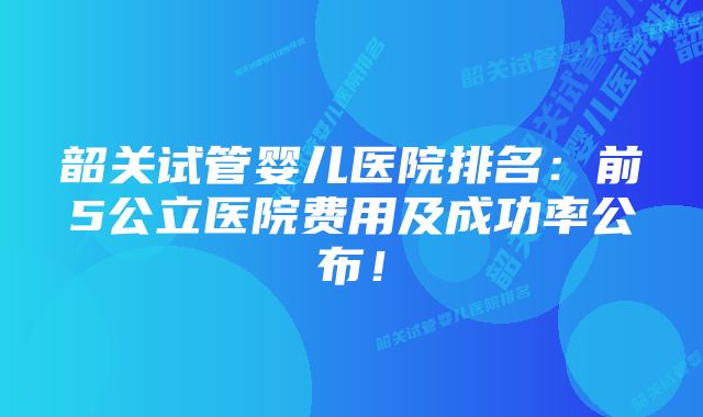 韶关试管婴儿医院排名：前5公立医院费用及成功率公布！