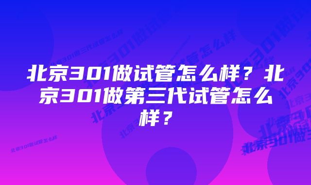 北京301做试管怎么样？北京301做第三代试管怎么样？