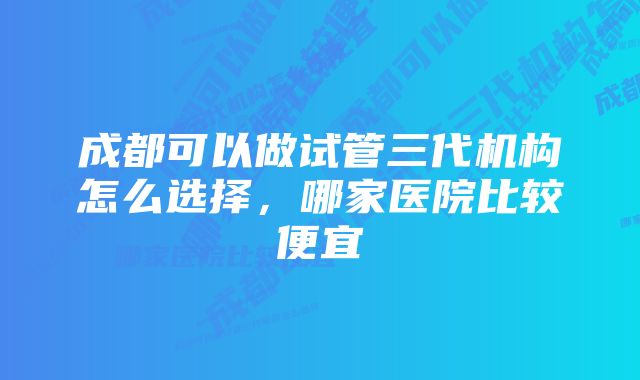 成都可以做试管三代机构怎么选择，哪家医院比较便宜