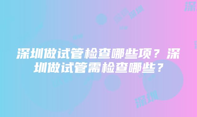 深圳做试管检查哪些项？深圳做试管需检查哪些？