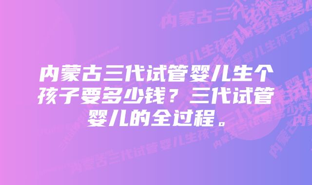 内蒙古三代试管婴儿生个孩子要多少钱？三代试管婴儿的全过程。