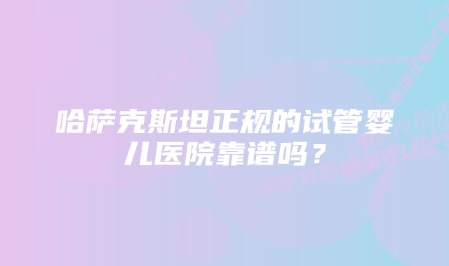 哈萨克斯坦正规的试管婴儿医院靠谱吗？