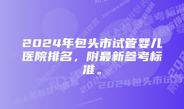 2024年包头市试管婴儿医院排名，附最新参考标准。